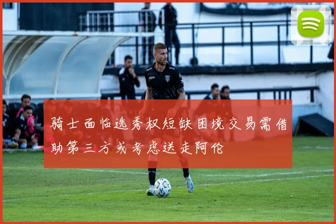 骑士面临选秀权短缺困境交易需借助第三方或考虑送走阿伦