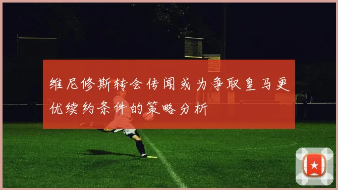 维尼修斯转会传闻或为争取皇马更优续约条件的策略分析