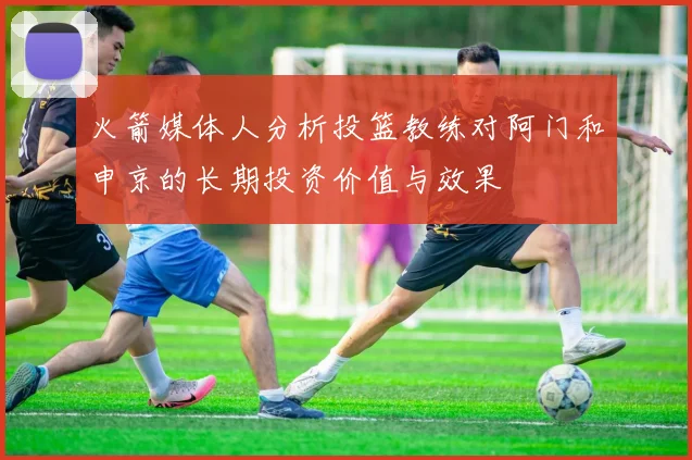 火箭媒体人分析投篮教练对阿门和申京的长期投资价值与效果