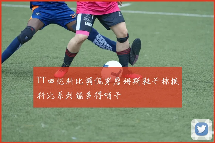 TT回忆科比调侃穿詹姆斯鞋子称换科比系列能多得哨子