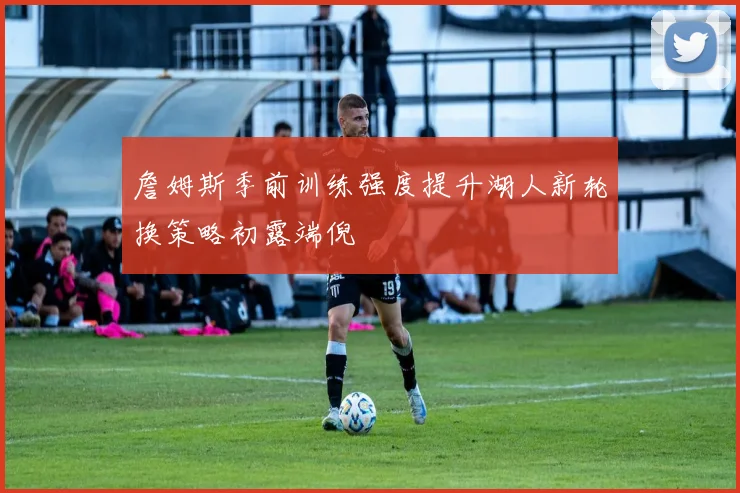 詹姆斯季前训练强度提升湖人新轮换策略初露端倪