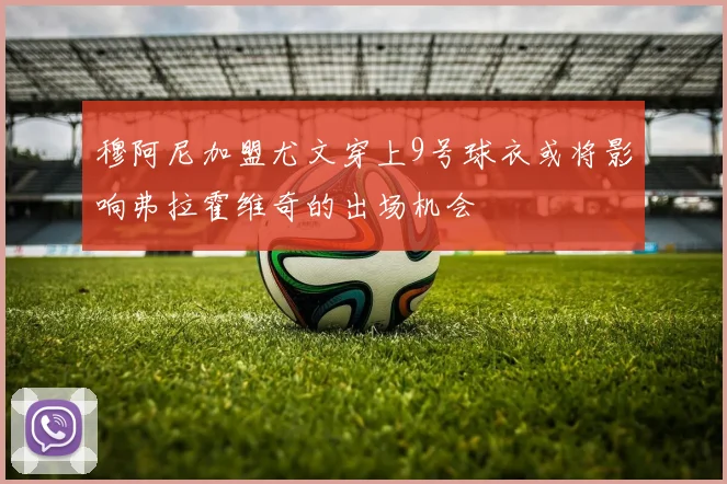 穆阿尼加盟尤文穿上9号球衣或将影响弗拉霍维奇的出场机会